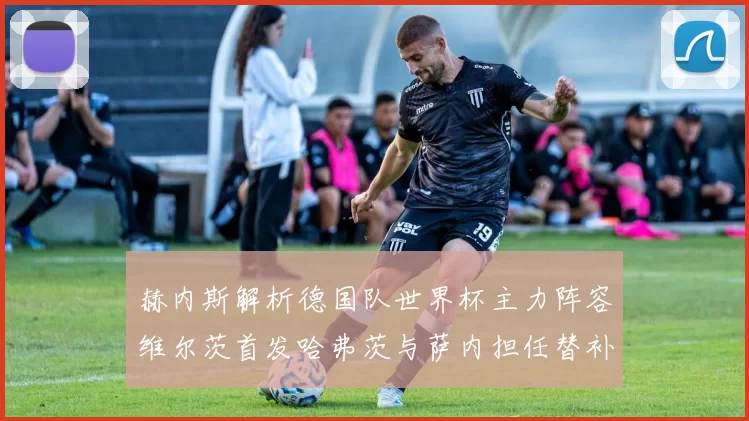 赫内斯解析德国队世界杯主力阵容维尔茨首发哈弗茨与萨内担任替补