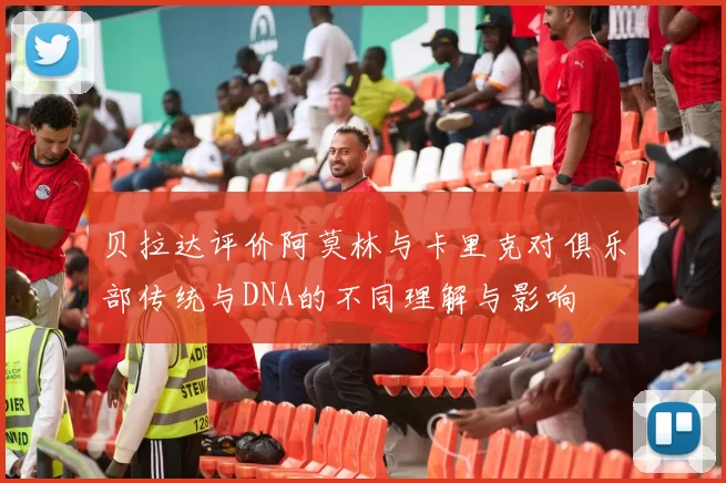 贝拉达评价阿莫林与卡里克对俱乐部传统与DNA的不同理解与影响