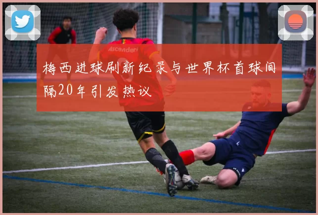 梅西进球刷新纪录与世界杯首球间隔20年引发热议