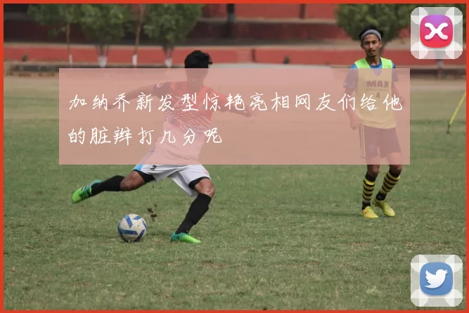 加纳乔新发型惊艳亮相网友们给他的脏辫打几分呢