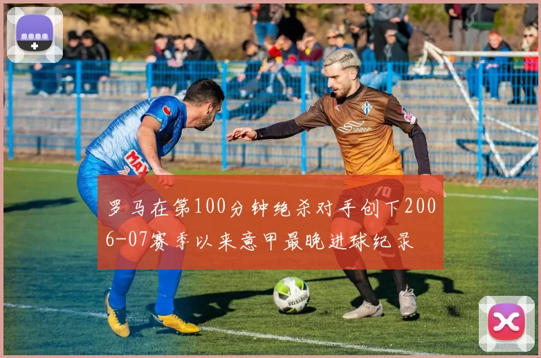 罗马在第100分钟绝杀对手创下2006-07赛季以来意甲最晚进球纪录
