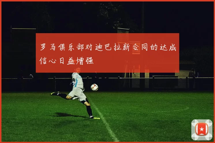 罗马俱乐部对迪巴拉新合同的达成信心日益增强