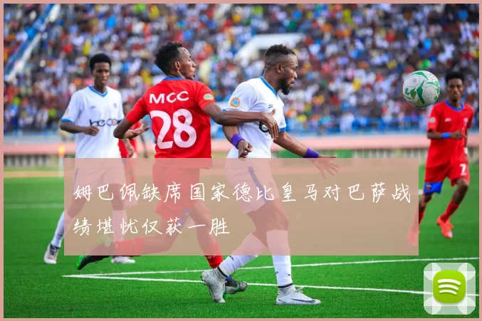 姆巴佩缺席国家德比皇马对巴萨战绩堪忧仅获一胜
