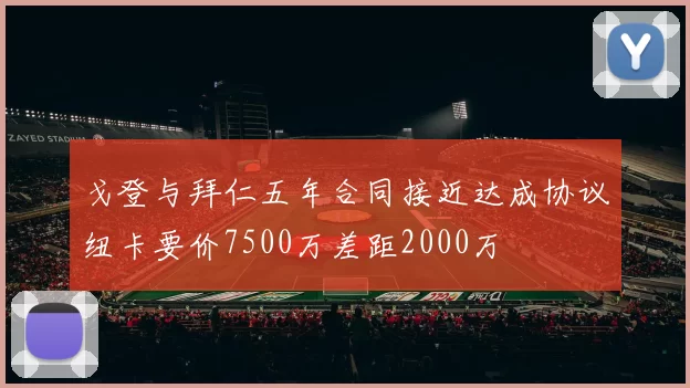 戈登与拜仁五年合同接近达成协议纽卡要价7500万差距2000万