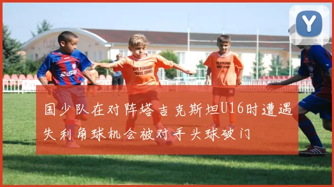 国少队在对阵塔吉克斯坦U16时遭遇失利角球机会被对手头球破门
