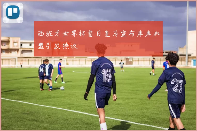 西班牙世界杯首日皇马宣布库库加盟引发热议